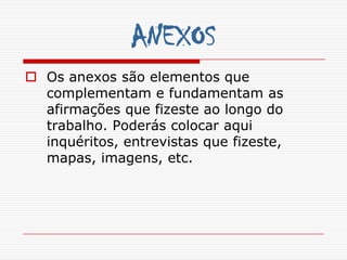 ANEXOS
 Os anexos são elementos que
  complementam e fundamentam as
  afirmações que fizeste ao longo do
  trabalho. Poderás colocar aqui
  inquéritos, entrevistas que fizeste,
  mapas, imagens, etc.
 