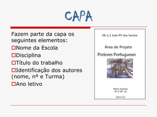 CAPA
Fazem parte da capa os         EB 2,3 José Mª dos Santos

seguintes elementos:
Nome da Escola                 Área de Projeto

Disciplina                  Pintores Portugueses

Título do trabalho
Identificação dos autores
(nome, nº e Turma)
Ano letivo
                                      Maria Santos
                                       6º A Nº 10

                                        2011/12
 