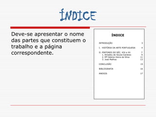 ÍNDICE
Deve-se apresentar o nome                 ÍNDICE
das partes que constituem o   INTRODUÇÃO                          3

trabalho e a página           I. HISTÓRIA DA ARTE PORTUGUESA     4


correspondente.               II. PINTORES DO SÉC. XIX e XX
                                  1. Amadeu de Souza-Cardoso
                                                                  7
                                                                  9
                                  2. Mª Helena Vieira da Silva   11
                                  3. José Malhoa                 13

                              CONCLUSÃO                          15

                              BIBLIOGRAFIA                       16

                              ANEXOS                             17
 