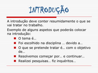 INTRODUÇÃO
A introdução deve conter resumidamente o que se
vai tratar no trabalho.
Exemplo de alguns aspetos que poderás colocar
na introdução:
      O tema é…
      Foi escolhido na disciplina … devido a…
      O que se pretende tratar é… com o objetivo
        de…
      Resolvemos começar por… e continuar…
      Realizei pesquisas… fiz inquéritos…
 