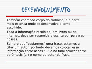 DESENVOLVIMENTO
Também chamado corpo do trabalho, é a parte
mais extensa onde se desenvolve o tema
escolhido.
Toda a informação recolhida, em livros ou na
internet, deve ser resumida e escrita por palavras
nossas.
Sempre que “copiarmos” uma frase, estamos a
citar um autor, portanto devemos colocar essa
informação entre aspas “…” e no final colocar entre
parêntesis (…) o nome do autor da frase.
 