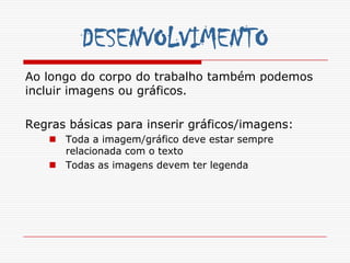 DESENVOLVIMENTO
Ao longo do corpo do trabalho também podemos
incluir imagens ou gráficos.

Regras básicas para inserir gráficos/imagens:
    Toda a imagem/gráfico deve estar sempre
     relacionada com o texto
    Todas as imagens devem ter legenda
 