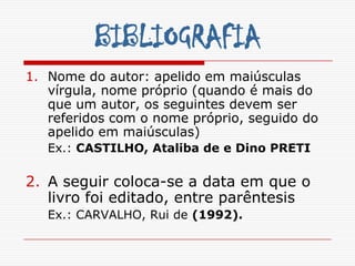 BIBLIOGRAFIA
1. Nome do autor: apelido em maiúsculas
   vírgula, nome próprio (quando é mais do
   que um autor, os seguintes devem ser
   referidos com o nome próprio, seguido do
   apelido em maiúsculas)
   Ex.: CASTILHO, Ataliba de e Dino PRETI

2. A seguir coloca-se a data em que o
   livro foi editado, entre parêntesis
   Ex.: CARVALHO, Rui de (1992).
 