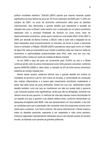 9
política monetária restritiva.” SOUZA (2007) aponta que mesmo havendo queda
significativa da taxa básica de juros de 19,75 em setembro de 2005 para 11,25% em
outubro de 2007, os juros da economia continuavam altos para os padrões
internacionais. Isso demonstra o grande desafio que representa a questão da
redução dos juros no Brasil, onde mesmo com a execução de um plano econômico
elaborado com a principal finalidade de diminuir os juros como meio de
desenvolvimento econômico, ainda assim mostra-se uma tarefa difícil. Entre 2007 e
2008, por decisão do Banco Central, a SELIC volta a subir sob a alegação de se
fazia necessário atuar preventivamente no mercado, de forma a conter a demanda
futura e combater a inflação. SOUZA (2007) caracterizou essa ação como um “balde
de água fria” para os empresários que vinham investindo cada vez mais em razão do
dinamismo e oportunidades proporcionadas pelo PAC, este, que por sua vez,
também sofreu cortes em razão da medida do Banco Central.
Já em 2009 a taxa de juros cai novamente para 10,25% ao ano e o Brasil
continua sendo visto na arena internacional como forte parceiro comercial, conforme
aponta SANTOS (2009) e, além disso, a redução do IPI da linha branca dinamizou
bastante as vendas naquele ano.
Diante desse quadro, podemos afirmar que o grande desafio em ambos os
mandatos do governo Lula foi, sem sobra de dúvidas, a continuidade da contenção
dos índices inflacionários e a busca pelo crescimento econômico sustentável, a
pesar das altas taxas de juros praticadas. Essas por sua vez, representam grade
desafio também, uma vez que se mantiveram em alta em quase todo o governo
Lula, havendo quedas mais significativas, ainda que não as almejadas, somente nos
últimos anos de seu governo. A melhoria de vida das classes menos favorecidas foi
um desafio em que o governo Lula obteve relativo êxito, conforme demonstram as
pesquisas divulgadas pelo IBGE, mas que apresentaram um novo desafio: o de criar
as condições para que a população não necessite mais dos programas sociais como
saída para a pobreza, num futuro próximo. Na arena internacional, o Brasil superou
todos os desafios possíveis, passando a ser respeitado e visto como parceiro,
inclusive negociador representando interesses seus e dos demais países do terceiro
mundo, se fazendo ouvir perante as grandes potências.
 
