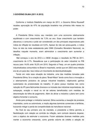 10
3 GOVERNO DILMA (2011 À 2012)
Conforme o Instituto Datafolha em março de 2011, o Governo Dilma Rousseff
recebeu aprovação de 47% da população brasileira nos primeiros três meses no
poder.
A Presidente Dilma iniciou seu mandato com uma economia relativamente
equilibrada e com crescimento de 7,5% ao ano. Esse crescimento que também
alavancou o consumo e pode ser considerado um dos principais responsáveis pelo
índice de inflação ter resultado em 6,5%. Apesar de não ser preocupante, o índice
ficou no teto da meta estabelecida pelo CMN (Conselho Monetário Nacional), os
desafios naquele momento, eram administrar o crescimento sem aumentar a
inflação.
Mal começou o ano de 2012 e o IBGE divulgou o resultado do PIB de 2011,
crescimento de 2,7%. Ressalta-se que a participação do setor industrial no PIB
recuou para 14,6% ante 16,2% em 2010. Segundo a Fiesp, um em quatro produtos
industrializados consumidos no Brasil é importado, sendo que em 2003 essa relação
era de um para dez. Isso indica um movimento de desindustrialização.
Tendo em vista essa situação da indústria, uma das medidas tomadas pela
Presidenta Dilma, foi a criação do plano “Brasil Maior” tendo como foco a inovação e
o adensamento produtivo do parque industrial brasileiro, objetivando ganhos
sustentados da produtividade do trabalho. O plano possui medidas tais como
redução do IPI para fabricantes diversos e a inclusão das indústrias exportadoras, de
autopeças, aviação e naval no rol de setores beneficiados com medidas de
desoneração da folha de pagamento. Além de aliviar a indústria o plano tem como
objetivo fomentar o consumo.
Ainda para proteger a indústria nacional, Dilma aumentou a taxação de produtos
importados, como os automóveis, e impôs algumas barreiras comerciais e tarifárias,
buscando mitigar a perda de competitividade da manufatura nacional.
No final do seu primeiro ano de mandato, a presidente a Dilma permitiu a
flexibilização com relação ao controle da inflação, sem contudo deixá-la disparar,
com o objetivo de estimular a economia. Foram adotadas diversas medidas para
manter a economia crescendo, como grande volume de crédito e adoção de
 