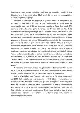 11
incentivos a vários setores, reduções tributárias e em especial a redução da taxa
básica de juros da economia, a taxa SELIC a redução dos juros dos bancos públicos
e a manutenção da poupança.
Referente a caderneta de poupança, o governo atrelou a remuneração da
poupança à taxa básica de juros, a Selic, substituindo o critério antigo de
remuneração, que é de 6,17% ao ano mais variação da Taxa Referencial (TR).
Agora, o rendimento será a partir da variação da TR mais 70% da Taxa Selic,
quando a taxa básica de juros chegar a 8,5%, ao ano ou menos. Atualmente, a Selic
está fixada em 7,25% ao ano. A medida permitiu que o governo continuasse a baixar
os juros sem que os grandes investidores se sentissem estimulados a migrar para a
poupança e deixassem de comprar títulos públicos. A redução dos juros adotada
pelo Banco do Brasil e pela Caixa Econômica Federal (CEF) e o discurso
contundente da presidenta Dilma Rousseff no dia 1º de maio de 2012, cobrando
mudanças dos bancos privados em relação aos elevados juros e spreads,
sinalizaram mudanças nas relações entre o sistema financeiro e o Estado Brasileiro.
Temos então uma combinação de política monetária menos ortodoxa com redução
mais rápida da SELIC, redução dos juros dos bancos públicos, etc. De acordo com
Teixeira e Pinto (2012) "essas mudanças ficaram mais claras no governo Dilma e
expressam a ruptura da hegemonia do segmento bancário-financeiro no bloco no
poder."
A presidenta também anunciou a redução das taxas de energia elétrica a partir
de 2013 em 16,2% para consumidores e 28% para o setor produtivo. É uma medida
que segundo ela, irá facilitar o aquecimento da economia no próximo ano.
Durante o World Economic Forum on Latin America, no Rio de Janeiro em abril
de 2011, Luís Alberto Moreno, presidente do BID (Banco Interamericano de
Desenvolvimento) disse não haver dúvida que este é um grande momento para o
Brasil aos olhos do mundo e que o País pode se tornar um País de primeiro mundo
em cerca de dez anos, se mantiver a atual trajetória de crescimento. Mais uma vez
fica evidente o crescimento econômico do Brasil nesse período e que devemos
esperar bons momentos da economia nos próximos anos, independente de
conjuntura partidário-política.
 