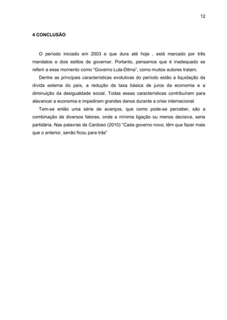 12
4 CONCLUSÃO
O período iniciado em 2003 e que dura até hoje , está marcado por três
mandatos e dois estilos de governar. Portanto, pensamos que é inadequado se
referir a esse momento como “Governo Lula-Dilma”, como muitos autores tratam.
Dentre as principais características evolutivas do período estão a liquidação da
dívida externa do país, a redução da taxa básica de juros da economia e a
diminuição da desigualdade social. Todas essas características contribuíram para
alavancar a economia e impediram grandes danos durante a crise internacional.
Tem-se então uma série de avanços, que como pode-se perceber, são a
combinação de diversos fatores, onde a mínima ligação ou menos decisiva, seria
partidária. Nas palavras de Cardoso (2010) “Cada governo novo, têm que fazer mais
que o anterior, senão ficou para trás”
 