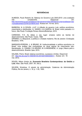 13
REFERÊNCIAS
ALMEIDA, Paulo Roberto de. Balanço do Governo Lula 2003-2010: uma avaliação
não complacente. Disponível em:
http://economia.ig.com.br/balanco+do+governo+lula+20032010+uma+avaliacao+nao
+complacente/a1237812318976.html. Acesso em: 16 mai. 2012.
BARBOSA, N. & SOUZA, J.A.P. A inflexão do governo Lula: política econômica,
crescimento e distribuição. In: SADER, A & GARCIA, M. Brasil, entre passado e o
futuro. São Paulo: Fundação Perseu Abramo/Boitempo, 2010.
CARDOSO, F.H. As idéias e seu lugar: ensaios sobre as teorias do
desenvolvimento. São Paulo: Vozes, 1980
GRAMSCI, A. Maquiavel, a política e o Estado moderno. Rio de Janeiro: Civilização
Brasileira, 1978.
MARQUES-PEREIRA, J. & BRUNO, M. Institucionalidade e política econômica no
Brasil: uma análise das contradições do atual regime de crescimento pós-
liberalização. In: VIANNA, S & BRUNO, M. & MODENESE, A. (orgs.) Macro para o
desenvolvimento. Brasília: Ipea, 2010.
SALAMA, Pierre. Brasil, balanço econômico, sucessos e limites. Disponível
em: http://dx.doi.org/10.1590/S0103-40142010000300011. Acesso em: 16
mai. 2012.
SOUZA, Nilson Araújo de. Economia Brasileira Contemporânea: de Getúlio a
Lula. Atlas. São Paulo, 2007. XII, 342 p.
WILSON, Woodrow. O estudo da administração. Cadernos de Administração
Pública, Rio de Janeiro, n. 16, p. 1-35, 1955.
 