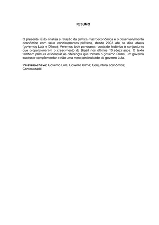 RESUMO
O presente texto analisa a relação da política macroeconômica e o desenvolvimento
econômico com seus condicionantes políticos, desde 2003 até os dias atuais
(governos Lula e Dilma). Veremos todo panorama, contexto histórico e conjunturas
que proporcionaram o crescimento do Brasil nos últimos 10 (dez) anos. O texto
também procura evidenciar as diferenças que tornam o governo Dilma, um governo
sucessor complementar e não uma mera continuidade do governo Lula.
Palavras-chave: Governo Lula; Governo Dilma; Conjuntura econômica;
Continuidade
 