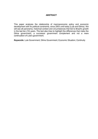 ABSTRACT
This paper analyzes the relationship of macroeconomic policy and economic
development with its political constraints, since 2003 until today (Lula and Dilma). We
will see all panorama, historical context and circumstances that led to Brazil's growth
in the last ten (10) years. The text also tries to highlight the differences that make the
Dilma government, a successor government complement and not a mere
continuation of Lula's government.
Keywords: Lula Government; Dilma Government; Economic Situation; Continuity
 