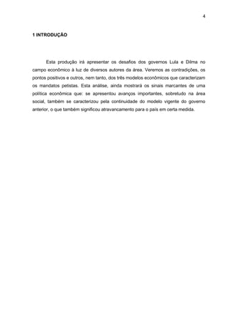 4
1 INTRODUÇÃO
Esta produção irá apresentar os desafios dos governos Lula e Dilma no
campo econômico à luz de diversos autores da área. Veremos as contradições, os
pontos positivos e outros, nem tanto, dos três modelos econômicos que caracterizam
os mandatos petistas. Esta análise, ainda mostrará os sinais marcantes de uma
política econômica que: se apresentou avanços importantes, sobretudo na área
social, também se caracterizou pela continuidade do modelo vigente do governo
anterior, o que também significou atravancamento para o país em certa medida.
 