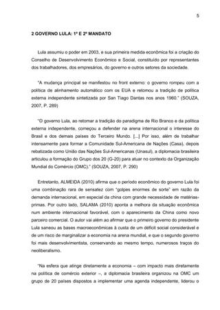 5
2 GOVERNO LULA: 1º E 2º MANDATO
Lula assumiu o poder em 2003, e sua primeira medida econômica foi a criação do
Conselho de Desenvolvimento Econômico e Social, constituído por representantes
dos trabalhadores, dos empresários, do governo e outros setores da sociedade.
“A mudança principal se manifestou no front externo: o governo rompeu com a
política de alinhamento automático com os EUA e retomou a tradição de política
externa independente sintetizada por San Tiago Dantas nos anos 1960.” (SOUZA,
2007, P. 289)
“O governo Lula, ao retomar a tradição do paradigma de Rio Branco e da política
externa independente, começou a defender na arena internacional o interesse do
Brasil e dos demais países do Terceiro Mundo. [...] Por isso, além de trabalhar
intensamente para formar a Comunidade Sul-Americana de Nações (Casa), depois
rebatizada como União das Nações Sul-Americanas (Unasul), a diplomacia brasileira
articulou a formação do Grupo dos 20 (G-20) para atuar no contexto da Organização
Mundial do Comércio (OMC).” (SOUZA, 2007, P. 290)
Entretanto, ALMEIDA (2010) afirma que o período econômico do governo Lula foi
uma combinação rara de sensatez com “golpes enormes de sorte” em razão da
demanda internacional, em especial da china com grande necessidade de matérias-
primas. Por outro lado, SALAMA (2010) aponta a melhora da situação econômica
num ambiente internacional favorável, com o aparecimento da China como novo
parceiro comercial. O autor vai além ao afirmar que o primeiro governo do presidente
Lula saneou as bases macroeconômicas à custa de um déficit social considerável e
de um risco de marginalizar a economia na arena mundial, e que o segundo governo
foi mais desenvolvimentista, conservando ao mesmo tempo, numerosos traços do
neoliberalismo.
“Na esfera que atinge diretamente a economia – com impacto mais diretamente
na política de comércio exterior –, a diplomacia brasileira organizou na OMC um
grupo de 20 países dispostos a implementar uma agenda independente, liderou o
 