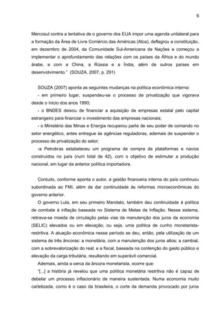6
Mercosul contra a tentativa de o governo dos EUA impor uma agenda unilateral para
a formação da Área de Livre Comércio das Américas (Alca), deflagrou a constituição,
em dezembro de 2004, da Comunidade Sul-Americana de Nações e começou a
implementar o aprofundamento das relações com os países da África e do mundo
árabe, e com a China, a Rússia e a Índia, além de outros países em
desenvolvimento.” (SOUZA, 2007, p. 291)
SOUZA (2007) aponta as seguintes mudanças na política econômica interna:
- em primeiro lugar, suspendeu-se o processo de privatização que vigorava
desde o ínicio dos anos 1990;
- o BNDES deixou de financiar a aquisição de empresas estatal pelo capital
estrangeiro para financiar o investimento das empresas nacionais;
- o Ministério das Minas e Energia recuperou parte de seu poder de comando no
setor energético, antes entregue às agências reguladoras, ademais de suspender o
processo de privatização do setor;
-a Petrobras estabeleceu um programa de compra de plataformas e navios
construídos no país (num total de 42), com o objetivo de estimular a produção
nacional, em lugar da anterior política importadora.
Contudo, conforme aponta o autor, a gestão financeira interna do país continuou
subordinada ao FMI, além de dar continuidade às reformas microeconômicas do
governo anterior.
O governo Lula, em seu primeiro Mandato, também deu continuidade à política
de combate à inflação baseada no Sistema de Metas de Inflação. Nesse sistema,
retirava-se moeda de circulação pelas vias da manutenção dos juros da economia
(SELIC) elevados ou em elevação, ou seja, uma política de cunho monetarista-
restritiva. A atuação econômica nesse período se deu, então, pela utilização de um
sistema de três âncoras: a monetária, com a manutenção dos juros altos; a cambial,
com a sobrevalorização do real; e a fiscal, baseada na contenção do gasto público e
elevação da carga tributária, resultando em superávit comercial.
Ademais, ainda a cerca da âncora monetarista, ocorre que:
“[...] a história já revelou que uma política monetária restritiva não é capaz de
debelar um processo inflacionário de maneira sustentada. Numa economia muito
cartelizada, como é o caso da brasileira, o corte da demanda provocado por juros
 