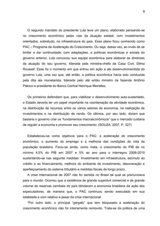 8
O segundo mandato do presidente Lula teve um plano, elaborado pensando-se
no crescimento econômico pelas vias da atuação estatal, com investimentos
orientados, sobretudo, na infraestrutura do país. Esse plano ficou conhecido como
PAC – Programa de Aceleração do Crescimento. Ou seja, dessa vez, ao invés de se
limitar a dar continuidade, com adaptações, a políticas econômicas e sociais do
governo anterior, Lula convocou sua equipe econômica para elaborar as diretrizes
da atuação do seu governo, liderada pela ministra-chefa da Casa Civil, Dilma
Roussef. Esse foi o momento em que entrou em ação a ala desenvolvimentista do
governo Lula, uma vez que, até então, a política econômica havia sido conduzida
pela dita ala monetarista, liderada pelo até então ministro da fazenda Antônio
Palocci e presidente do Banco Central Henrique Meirelles.
Os primeiros defendiam que, para viabilizar o desenvolvimento auto-sustentado,
o Estado deveria ter um papel importante na coordenação da atividade econômica,
na distribuição de recursos entre os vários setores da economia, na realização de
investimentos e na distribuição de renda. Os últimos, por seu lado, diziam que
bastaria o governo criar os “fundamentos macroeconômicos” que o mercado cuidaria
de regular a economia e promover seu crescimento. (SOUZA, 2007, P. 327)
Estabeleceu-se como objetivos para o PAC: a aceleração do crescimento
econômico, o aumento do emprego e a melhoria das condições de vida da
população brasileira. Fixou-se ainda, como meta, o crescimento do PIB de no
mínimo 4,5% do PIB em 2007 e 5% ao ano para o interregno 2008-2010
sustentando-se nas seguinte medidas: Investimento em infraestrutura, estímulo ao
crédito e ao financiamento, melhora do ambiente de investimento, desoneração e
aperfeiçoamento do sistema tributário e medidas fiscais de longo prazo.
A crise internacional de 2007 não foi sentida no Brasil tal qual se prenunciava
para o mundo. Ocorreu que a existência de grande superávit comercial e de grande
volume de reservas cambiais do país blindaram a economia brasileira da ação dos
especuladores, de maneira que, o PAC continuou sendo executado em sua
totalidade e com relativo a pesar da crise internacional.
“Por outro lado, o principal “gargalo” que tem bloqueado a aceleração do
crescimento econômico não foi inteiramente removido. Trata-se da prática de uma
 