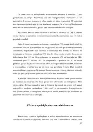 Os carros estão se multiplicando, acrescentando poluentes à atmosfera. O uso
generalizado de artigos descartáveis que são “energeticamente ineficientes” é um
desperdício de recursos escassos, as pilhas usadas em rádios precisam de 50 vezes mais
energia para serem fabricadas, do que àquela que produzem. Se o Terceiro Mundo seguir
essas práticas ao se desenvolver, poderá levar a terra a um holocausto ecológico.

     Nas últimas décadas tentou-se evitar ao máximo a utilização do CFC e, mesmo
assim, o buraco na camada de ozônio continua aumentando, preocupando cada vez mais a
população mundial.

     As ineficientes tentativas de se diminuir a produção de CFC, devido à dificuldade de
se substituir esse gás, principalmente nos refrigeradores, fez com que o buraco continuasse
aumentando, prejudicando cada vez mais a humanidade. Um exemplo do fracasso na
tentativa de se eliminar a produção de CFC foi a dos EUA, o maior produtor desse gás em
todo planeta. Em 1978 os EUA produziam, em aerossóis, 470 mil toneladas de CFC,
aumentando para 235 mil em 1988. Em compensação, a produção de CFC em outros
produtos, que era de 350 mil toneladas em 1978, passou para 540 mil em 1988, mostrando
a necessidade de se utilizar esse gás em nossa vida quotidiana. É muito difícil encontrar
uma solução para o problema. De qualquer forma, temos que evitar ao máximo a utilização
desse gás, para que possamos garantir a sobrevivência de nossa espécie.

     A principal conseqüência da destruição da camada de ozônio será o grande aumento
da incidência de câncer de pele, desde que os raios ultravioletas são mutagênicos. Além
disso, existe a hipótese segundo a qual a destruição da camada de ozônio pode causar
desequilíbrio no clima, resultando no “efeito estufa“, o que causaria o descongelamento
das geleiras polares e conseqüente inundação de muitos territórios que atualmente se
encontram em condições de habitação.




                  Efeitos da poluição do ar na saúde humana



     Sabe-se que a exposição à poluição do ar acelera o envelhecimento por aumentar as
substâncias oxidantes no organismo. Mas não é só isso. O monóxido de carbono causa
                                                                                        10
 