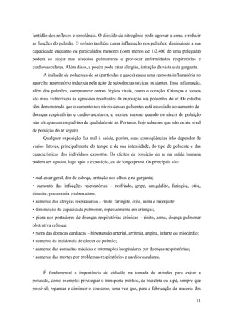 lentidão dos reflexos e sonolência. O dióxido de nitrogênio pode agravar a asma e reduzir
as funções do pulmão. O ozônio também causa inflamação nos pulmões, diminuindo a sua
capacidade enquanto os particulados menores (com menos de 1/2.400 de uma polegada)
podem se alojar nos alvéolos pulmonares e provocar enfermidades respiratórias e
cardiovasculares. Além disso, a poeira pode criar alergias, irritação da vista e da garganta.
      A inalação de poluentes do ar (partículas e gases) causa uma resposta inflamatória no
aparelho respiratório induzida pela ação de substâncias tóxicas oxidantes. Essa inflamação,
além dos pulmões, compromete outros órgãos vitais, como o coração. Crianças e idosos
são mais vulneráveis às agressões resultantes da exposição aos poluentes do ar. Os estudos
têm demonstrado que o aumento nos níveis desses poluentes está associado ao aumento de
doenças respiratórias e cardiovasculares, e mortes, mesmo quando os níveis de poluição
não ultrapassam os padrões de qualidade do ar. Portanto, hoje sabemos que não existe nível
de poluição do ar seguro.
      Qualquer exposição faz mal à saúde, porém, suas conseqüências irão depender de
vários fatores, principalmente do tempo e de sua intensidade, do tipo de poluente e das
características dos indivíduos expostos. Os efeitos da poluição do ar na saúde humana
podem ser agudos, logo após a exposição, ou de longo prazo. Os principais são:


• mal-estar geral, dor de cabeça, irritação nos olhos e na garganta;
• aumento das infecções respiratórias – resfriado, gripe, amigdalite, faringite, otite,
sinusite, pneumonia e tuberculose;
• aumento das alergias respiratórias – rinite, faringite, otite, asma e bronquite;
• diminuição da capacidade pulmonar, especialmente em crianças;
• piora nos portadores de doenças respiratórias crônicas – rinite, asma, doença pulmonar
obstrutiva crônica;
• piora das doenças cardíacas – hipertensão arterial, arritmia, angina, infarto do miocárdio;
• aumento da incidência de câncer de pulmão;
• aumento das consultas médicas e internações hospitalares por doenças respiratórias;
• aumento das mortes por problemas respiratórios e cardiovasculares.


      É fundamental a importância do cidadão na tomada de atitudes para evitar a
poluição, como exemplo: privilegiar o transporte público, de bicicleta ou a pé, sempre que
possível; repensar e diminuir o consumo, uma vez que, para a fabricação da maioria dos

                                                                                            11
 