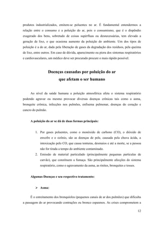 produtos industrializados, emitem-se poluentes no ar. É fundamental entendermos a
relação entre o consumo e a poluição do ar, pois o consumismo, que é o dispêndio
exagerado dos bens, sobretudo de coisas supérfluas ou desnecessárias, tem elevado a
geração de lixo, o que ocasiona aumento da poluição do ambiente. Um dos tipos de
poluição é a do ar, dada pela liberação de gases da degradação dos resíduos, pela queima
de lixo, entre outros. Em caso de dúvida, aparecimento ou piora dos sintomas respiratórios
e cardiovasculares, um médico deve ser procurado procure o mais rápido possível.



                    Doenças causadas por poluição do ar
                           que afetam o ser humano


     Ao nível da saúde humana a poluição atmosférica afeta o sistema respiratório
podendo agravar ou mesmo provocar diversas doenças crônicas tais como a asma,
bronquite crônica, infecções nos pulmões, enfisema pulmonar, doenças do coração e
cancro do pulmão.


     A poluição do ar se dá de duas formas principais:


         1. Por gases poluentes, como o monóxido de carbono (CO), o dióxido de
             enxofre e o ozônio, são as doenças de pele, causada pela chuva ácida, a
             intoxicação pelo CO, que causa tonturas, desmaios e até a morte, se a pessoa
             não for tirada a tempo do ambiente contaminado.
         2. Emissão de material particulado (principalmente pequenas partículas de
             carvão), que constituem a fumaça. São principalmente afecções do sistema
             respiratório, como o agravamento da asma, as rinites, bronquites e tosses.


     Algumas Doenças e seu respectivo tratamento:


          Asma:

     É o estreitamento dos bronquíolos (pequenos canais de ar dos pulmões) que dificulta
a passagem do ar provocando contrações ou bronco espasmos. As crises comprometem a

                                                                                          12
 