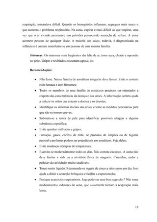 respiração, tornando-a difícil. Quando os bronquíolos inflamam, segregam mais muco o
que aumenta o problema respiratório. Na asma, expirar é mais difícil do que inspirar, uma
vez que o ar viciado permanece nos pulmões provocando sensação de sufoco. A asma
acomete pessoas de qualquer idade. A maioria dos casos, todavia, é diagnosticada na
infância e é comum manifestar-se em pessoas de uma mesma família.

     Sintomas: Os sintomas mais freqüentes são falta de ar, tosse seca, chiado e opressão
     no peito. Gripes e resfriados costumam agravá-los.

     Recomendações:

             Não fume. Numa família de asmáticos ninguém deve fumar. Evite o contato
             com fumaça e com fumantes;
             Todos os membros de uma família de asmáticos precisam ser orientados a
             respeito das características da doença e das crises. A informação correta ajuda
             a reduzir os mitos que cercam a doença e os doentes;
             Identifique os sintomas iniciais das crises e tome as medidas necessárias para
             que não se tornem graves;
             Submeta-se a testes de pele para identificar possíveis alergias a alguma
             substância específica;
             Evite apanhar resfriados e gripes;
             Fumaças, gases, cheiros de tinta, de produtos de limpeza ou de higiene
             pessoal e perfumes podem ser prejudiciais aos asmáticos. Fuja deles;
             Evite mudanças abruptas de temperatura;
             Exercite-se moderadamente todos os dias. Não cometa excessos. A asma não
             deve limitar a vida ou a atividade física de ninguém. Caminhar, nadar e
             pedalar são atividades muito saudáveis;
             Tome muito líquido. Recomenda-se ingerir de cinco a oito copos por dia. Isso
             ajuda a diluir a secreção brônquica e facilita a expectoração;
             Pratique exercícios respiratórios. Ioga pode ser uma boa sugestão;* Não tome
             medicamentos indutores do sono, que usualmente tornam a respiração mais
             lenta;




                                                                                         13
 