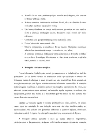Se café, chá ou outro produto qualquer mantêm você desperto, não os tome
             no fim da tarde ou à noite;
             Se tosse ou outros sintomas não o deixam dormir, eleve a cabeceira da cama
             com calços ou utilize travesseiros extras;
             Use broncodiltadores ou outros medicamentos prescritos por seu médico.
             Evite a chamada medicação caseira. Inaladores orais podem ser muito
             eficientes;
             Combata a azia, que predispõe as pessoas a crises de asma;
             Evite o pânico nos momentos de crise;
             Observe corretamente as orientações do seu médico. Mantenha-o informado
             sobre todo tratamento caseiro que eventualmente você adote;
             A asma não controlada pode causar sérias complicações. Consulte o médico
             na ocorrência de qualquer febre durante as crises, tosse persistente, respiração
             difícil, falta de ar e dor no peito.


          Bronquite crônica ou alérgica:

     É uma inflamação dos brônquios, canais que conduzem o ar inalado até os alvéolos
pulmonares. Ela se instala quando os minúsculos cílios que revestem o interior dos
brônquios param de eliminar o muco presente nas vias respiratórias. Esse acúmulo de
secreção faz com que eles fiquem permanentemente inflamados e contraídos. A bronquite
pode ser aguda ou crônica. A diferença consiste na duração e agravamento das crises, que
são mais curtas (uma ou duas semanas) na bronquite aguda, enquanto, na crônica, não
desaparecem, pioram pela manhã e se manifestam por três meses ou mais durante pelo
menos dois anos consecutivos.

     Causas: A bronquite aguda é causada geralmente por vírus, embora, em alguns
casos, possa ser resultado de uma infecção bacteriana. As crises também podem ser
desencadeadas pelo contato com poluentes ambientais e químicos (poeira, inseticidas,
tintas, ácaros, etc.). O cigarro é o principal responsável pelo agravamento da doença.

     A bronquite crônica aumenta o risco de outras infecções respiratórias,
particularmente o da pneumonia. A doença pode instalar-se como extensão da bronquite


                                                                                          14
 