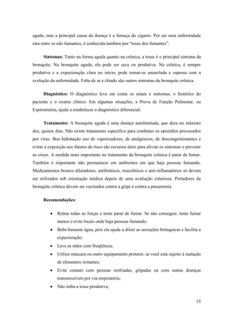 aguda, mas a principal causa da doença é a fumaça do cigarro. Por ser uma enfermidade
rara entre os não fumantes, é conhecida também por “tosse dos fumantes”.

      Sintomas: Tanto na forma aguda quanto na crônica, a tosse é o principal sintoma da
bronquite. Na bronquite aguda, ela pode ser seca ou produtiva. Na crônica, é sempre
produtiva e a expectoração clara no início, pode tornar-se amarelada e espessa com a
evolução da enfermidade. Falta de ar e chiado são outros sintomas da bronquite crônica.

      Diagnóstico: O diagnóstico leva em conta os sinais e sintomas, o histórico do
paciente e o exame clínico. Em algumas situações, a Prova de Função Pulmonar, ou
Espirometria, ajuda a estabelecer o diagnóstico diferencial.

      Tratamento: A bronquite aguda é uma doença autolimitada, que dura no máximo
dez, quinze dias. Não existe tratamento específico para combater os episódios provocados
por vírus. Boa hidratação uso de vaporizadores, de analgésicos, de descongestionantes e
evitar a exposição aos fatores de risco são recursos úteis para aliviar os sintomas e prevenir
as crises. A medida mais importante no tratamento da bronquite crônica é parar de fumar.
Também é importante não permanecer em ambientes em que haja pessoas fumando.
Medicamentos bronco dilatadores, antibióticos, mucolíticos e anti-inflamatórios só devem
ser utilizados sob orientação médica depois de uma avaliação criteriosa. Portadores da
bronquite crônica devem ser vacinados contra a gripe e contra a pneumonia.

      Recomendações:

             Reúna todas as forças e tente parar de fumar. Se não conseguir, tente fumar
             menos e evite locais onde haja pessoas fumando;
             Beba bastante água, pois ela ajuda a diluir as secreções brônquicas e facilita a
             expectoração;
             Lave as mãos com freqüência;
             Utilize máscara ou outro equipamento protetor, se você está sujeito à inalação
             de elementos irritantes;
             Evite contato com pessoas resfriadas, gripadas ou com outras doenças
             transmissíveis por via respiratória;
             Não iniba a tosse produtiva;


                                                                                           15
 