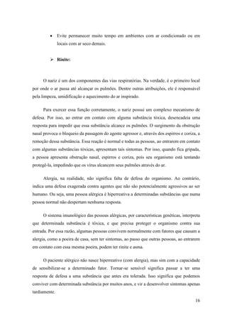 Evite permanecer muito tempo em ambientes com ar condicionado ou em
               locais com ar seco demais.


          Rinite:



     O nariz é um dos componentes das vias respiratórias. Na verdade, é o primeiro local
por onde o ar passa até alcançar os pulmões. Dentre outras atribuições, ele é responsável
pela limpeza, umidificação e aquecimento do ar inspirado.

     Para exercer essa função corretamente, o nariz possui um complexo mecanismo de
defesa. Por isso, ao entrar em contato com alguma substância tóxica, desencadeia uma
resposta para impedir que essa substância alcance os pulmões. O surgimento da obstrução
nasal provoca o bloqueio da passagem do agente agressor e, através dos espirros e coriza, a
remoção dessa substância. Essa reação é normal e todas as pessoas, ao entrarem em contato
com algumas substâncias tóxicas, apresentam tais sintomas. Por isso, quando fica gripada,
a pessoa apresenta obstrução nasal, espirros e coriza, pois seu organismo está tentando
protegê-la, impedindo que os vírus alcancem seus pulmões através do ar.

     Alergia, na realidade, não significa falta de defesa do organismo. Ao contrário,
indica uma defesa exagerada contra agentes que não são potencialmente agressivos ao ser
humano. Ou seja, uma pessoa alérgica é hiperreativa a determinadas substâncias que numa
pessoa normal não despertam nenhuma resposta.

     O sistema imunológico das pessoas alérgicas, por características genéticas, interpreta
que determinada substância é tóxica, e que precisa proteger o organismo contra sua
entrada. Por essa razão, algumas pessoas convivem normalmente com fatores que causam a
alergia, como a poeira de casa, sem ter sintomas, ao passo que outras pessoas, ao entrarem
em contato com essa mesma poeira, podem ter rinite e asma.

     O paciente alérgico não nasce hiperreativo (com alergia), mas sim com a capacidade
de sensibilizar-se a determinado fator. Tornar-se sensível significa passar a ter uma
resposta de defesa a uma substância que antes era tolerada. Isso significa que podemos
conviver com determinada substância por muitos anos, e vir a desenvolver sintomas apenas
tardiamente.
                                                                                        16
 