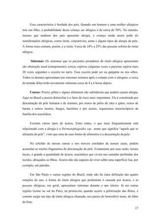 Essa característica é herdada dos pais. Quando um homem e uma mulher alérgicos
tem um filho, a probabilidade dessa criança ser alérgica é de cerca de 50%. No entanto,
mesmo que nenhum dos pais apresente alergia, a criança ainda assim pode ter
manifestações alérgicas, como rinite, conjuntivite, asma e alguns tipos de alergia de pele.
A forma mais comum, porém, é a rinite. Cerca de 10% a 25% das pessoas sofrem de rinite
alérgica.

      Sintomas: Os sintomas que os pacientes portadores de rinite alérgica apresentam
são obstrução nasal (entupimento), coriza, espirros (algumas vezes o paciente espirra mais
20 vezes seguidas) e coceira no nariz. Essa coceira pode ser na garganta ou nos olhos.
Todos os doentes apresentam tais sintomas minutos após o contato com o alérgeno, e cerca
de metade deles terão novamente sintomas cerca de 4 a 6 horas depois.

      Causas: Poeira, pólen e alguns alimentos são substâncias que podem causar alergia.
Aqui no Brasil a poeira domiciliar é o fator de risco mais importante. Ela é constituída por
descamação da pele humana e de animais, por restos de pelos de cães e gatos, restos de
barata e outros insetos, fungos, bactérias e por ácaros, organismos microscópicos da
família dos aracnídeos.

      Existem vários tipos de ácaros. Entre todos, o que mais frequentemente está
relacionado com a alergia é o Dermatophagoides ssp., nome que significa “aquele que se
alimenta de pele”, visto que uma de suas fontes de alimentos é a descamação da pele.

      No colchão de nossas camas e nos móveis estofados de nossas casas, podem
acumular-se muitos fragmentos de descamação de pele. Exatamente por essa razão, nesses
locais, é grande a quantidade de ácaros, aracnídeos que vivem nas camadas profundas dos
tecidos, abraçados as fibras. Ácaros não são capazes de viver sobre uma superfície lisa, por
exemplo, em paredes.

      Em São Paulo e outras regiões do Brasil, onde não há clara definição das quatro
estações do ano, a forma de rinite alérgica que predomina é causada por ácaros, e as
pessoas alérgicas, em geral, apresentam sintomas durante o ano inteiro. Já em outras
regiões (como no sul do País), na primavera, quando ocorre a polinização das flores, é
comum surgir um tipo de rinite alérgica chamada, nos países do hemisfério norte, de febre
do feno.
                                                                                         17
 