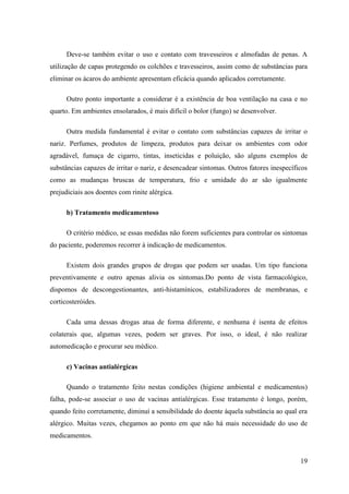 Deve-se também evitar o uso e contato com travesseiros e almofadas de penas. A
utilização de capas protegendo os colchões e travesseiros, assim como de substâncias para
eliminar os ácaros do ambiente apresentam eficácia quando aplicados corretamente.

      Outro ponto importante a considerar é a existência de boa ventilação na casa e no
quarto. Em ambientes ensolarados, é mais difícil o bolor (fungo) se desenvolver.

      Outra medida fundamental é evitar o contato com substâncias capazes de irritar o
nariz. Perfumes, produtos de limpeza, produtos para deixar os ambientes com odor
agradável, fumaça de cigarro, tintas, inseticidas e poluição, são alguns exemplos de
substâncias capazes de irritar o nariz, e desencadear sintomas. Outros fatores inespecíficos
como as mudanças bruscas de temperatura, frio e umidade do ar são igualmente
prejudiciais aos doentes com rinite alérgica.

      b) Tratamento medicamentoso

      O critério médico, se essas medidas não forem suficientes para controlar os sintomas
do paciente, poderemos recorrer à indicação de medicamentos.

      Existem dois grandes grupos de drogas que podem ser usadas. Um tipo funciona
preventivamente e outro apenas alivia os sintomas.Do ponto de vista farmacológico,
dispomos de descongestionantes, anti-histamínicos, estabilizadores de membranas, e
corticosteróides.

      Cada uma dessas drogas atua de forma diferente, e nenhuma é isenta de efeitos
colaterais que, algumas vezes, podem ser graves. Por isso, o ideal, é não realizar
automedicação e procurar seu médico.

      c) Vacinas antialérgicas

      Quando o tratamento feito nestas condições (higiene ambiental e medicamentos)
falha, pode-se associar o uso de vacinas antialérgicas. Esse tratamento é longo, porém,
quando feito corretamente, diminuí a sensibilidade do doente àquela substância ao qual era
alérgico. Muitas vezes, chegamos ao ponto em que não há mais necessidade do uso de
medicamentos.


                                                                                         19
 