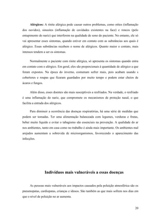 Alérgicos: A rinite alérgica pode causar outros problemas, como otites (inflamação
dos ouvidos), sinusites (inflamação de cavidades existentes na face) e roncos (pelo
entupimento do nariz) que interferem na qualidade de sono do paciente. No entanto, ele só
vai apresentar esses sintomas, quando estiver em contato com as substâncias aos quais é
alérgico. Essas substâncias recebem o nome de alérgicos. Quanto maior o contato, mais
intensos tendem a ser os sintomas.

      Normalmente o paciente com rinite alérgica, só apresenta os sintomas quando entra
em contato com o alérgico. Em geral, eles são proporcionais à quantidade de alérgico a que
foram expostos. Na época do inverno, costumam sofrer mais, pois acabam usando s
cobertores e roupas que ficaram guardados por muito tempo e podem estar cheios de
ácaros e fungos.

      Além disso, esses doentes são mais susceptíveis a resfriados. Na verdade, o resfriado
é uma inflamação do nariz, que compromete os mecanismos de proteção nasal, o que
facilita a entrada dos alérgicos.

      Para diminuir a ocorrência das doenças respiratórias, há uma série de medidas que
podem ser tomadas. Ter uma alimentação balanceada com legumes, verduras e frutas,
beber muito líquido e evitar o tabagismo são essenciais na prevenção. A qualidade do ar
nos ambientes, tanto em casa como no trabalho é ainda mais importante. Os ambientes mal
arejados aumentam a sobrevida de microorganismos, favorecendo o aparecimento das
infecções.




                   Indivíduos mais vulneráveis a essas doenças


      As pessoas mais vulneráveis aos impactos causados pela poluição atmosférica são os
pneumopatas, cardiopatas, crianças e idosos. São também as que mais sofrem nos dias em
que o nível de poluição no ar aumenta.


                                                                                        20
 