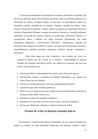Os pacientes pneumopatas são portadores de doenças relacionadas ao pulmão; São
pessoas que possuem algum tipo de doença respiratória, tendo um aumento progressivo na
dificuldade de realizar atividades simples do dia-a-dia. As pneumopatias podem ser:
Parasitárias, quando causadas por um parasita; Fúngicas, causadas por fungos; Veno-
Oclusiva, obstrução de pequenas e médias artérias do pulmão por proliferação fibrosa ou
trombose; Hipertensão Pulmonar, aumento da resistência vascular na circulação pulmonar,
geralmente ocasionada por doenças cardíacas ou pulmonares; Intersticiais Difusas, é o
acometimento difuso e bilateral dos septos alveolares (parênquima), que ficam
inicialmente inflamados e posteriormente fibrosados;       Ocupacionais, causadas em
decorrência das condições de trabalho e Crônicas, que pode ser em decorrência da anemia,
imunodeficiência, patologia perinatal, aleitamento artificial, sarampo, coqueluche e
tuberculose.
               Além desse grupo dos mais vulneráveis, vale ressaltar que existe um
   conjunto de fatores que são cruciais ao se discutir a vulnerabilidade às doenças
   causadas pela poluição atmosférica, dentre elas enfatiza-se as pessoas que mais tem
   contato com a poluição em si:


       Pessoas que direta ou indiretamente têm contato com a fumaça de cigarros;
       Não-fumantes expostos à ambientes de trabalho enfumaçados, que expiram em
       média 8 horas por dia a fumaça;
       Pessoas que utilizam pesticidas e solventes empregados para limpeza;
       Agricultores que muito utilizam agrotóxicos;
       Donas de casa e outras pessoas que expiram fumaça produzida pela combustão de
       biomassa (lenha, folhas, esterco, etc);
       Moradores de áreas mais poluídas e industriais;
       Moradores de locais onde a inversão térmica ocorre com maior freqüência;
       Pessoas que diariamente enfrentam o congestionamento do trânsit


               Formas de evitar as doenças causadas pelo ar



     Para diminuir a ocorrência das doenças respiratórias, há uma série de medidas que
podem ser tomadas. Ter uma alimentação balanceada com legumes, verduras e frutas,

                                                                                     21
 