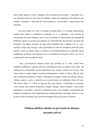 beber muito líquido e evitar o tabagismo são essenciais na prevenção. A qualidade do ar
nos ambientes, tanto em casa como no trabalho é ainda mais importante. Os ambientes mal
arejados aumentam a sobrevida de microorganismos, favorecendo o aparecimento das
infecções.


     Uma das formas de evitar as doenças causadas pelo ar é tomando determinadas
atitudes para reduzir os problemas de poluição no ar. A educação é uma maneira de
contribuição com meio ambiente, uma vez que as pessoas se conscientizem da seriedade do
problema, espera-se que haja uma mudança no comportamento das mesmas. No portal São
Francisco, cita alguns exemplos de ações para contribuir com a higiene a do ar, como
exemplo, dirigir mais devagar, reduz quantidade de óxido de nitrogênio produzida pelos
motores, assim em alguns países, os limites de velocidade poderiam ser reduzidos. Outra
medida para contribuir com a higiene do ar é a utilização do transporte coletivo, em vez de
se deslocarem em seus próprios carros.


       Para a prevenção de doneças causas pela poluição do ar, como, manter boas
condições ambientais e garantir uma boa ventilação em todos os lugares; Caso tenha um
sistema de ar condicionado, deverá permanecer com entrada máxima de ar fresco, bem
como mante-lo sempre limpo, trocando periódicamente as redes de filtros, além de fazer
uma manutenção periódica. O ideal é eliminação de carpetes, bichos de pelúcias, móveis,
cortinas, tapetes e outros e utensílios que acumule poeira nos ambientes dentro de casa.
Não fumar, beber 2 a 3 litros de água por dia, para facilitar a eliminação de secreções,
evitar contato com animais domésticos, fuligem, fumaça, objetos mofados. Outro ponto
significante a considerar é uma boa ventilação na casa e nos cômodos, considerando que
ambientes ensolarados, esta medida dificulta o desenvolvimento de fungos. Indica-se o uso
de pano úmido na limpeza, que uma forma bastante eficaz para remover a poeira.




              Políticas públicas aliadas na prevenção de doenças
                                      causadas pelo ar




                                                                                        22
 