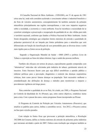 O Conselho Nacional do Meio Ambiente - CONAMA, em 31 de agosto de 1981
criou uma lei, onde nela considera acelerado o crescimento urbano e industrial brasileiro e
da frota de veículos automotores; conseqüentemente há também aumento da poluição
atmosférica principalmente nas regiões metropolitanas, e tem seus impactos negativos
sobre a sociedade, a economia e o meio ambiente. Essa lei reconhece a necessidade de se
constituir estratégias a preservação e recuperação da qualidade do ar, são válidas para todo
o território nacional, conforme que fundou a Política Nacional do Meio Ambiente. Assim
foram designadas estratégias que estipulam limites máximos de emissão a quantidade de
poluentes permissível de ser lançada por fontes poluidoras para a atmosfera que será
diferenciada em função da classificação de usos pretendidos para as diversas áreas e serão
mais rígidos para as fontes novas de poluição.

       Segundo a Organização Mundial de Saúde - OMS (2007) a política Livre de
Tabaco a exposição ao fumo de tabaco diminui, logo a saúde das pessoas melhora.

     Também são eficazes em termos de preços, especialmente quando comparadas com
“alternativas” indevidas são solicitadas pela indústria do tabaco, geralmente através de
terceiros. Estes fracassos fazem com que seja difícil sensibilizar a opinião pública e
elaborar políticas para a prevenção, diagnóstico e controle das doenças respiratórias
crônicas, bem como prever futuras doenças na população. Será necessário melhorar a
estandardização das definições de doença e métodos para monitorizar o impacto e
providenciar vigilância em longo prazo.


      Para controlar a qualidade do ar no País, foi criado, em 1989, o Programa Nacional
de Controle de Qualidade do Ar (Pronar), que, entre outros objetivos, estabelece metas
para a área. Com o passar dos anos, outros programas foram incorporados ao Pronar.


     O Programa de Controle da Poluição por Veículos Automotores (Proconve), que
atualiza os padrões para carros, ônibus e caminhões novos. Em 2012, o Proconve entrou
na fase para veículos pesados.


     Com relação às fontes fixas que provocam a poluição atmosférica, a Resolução
382/2006 do Conama, define os limites máximos de emissão de poluentes pelas indústrias
que iniciaram atividade a partir de 2007. Faltava uma resolução que atingisse também as

                                                                                         23
 
