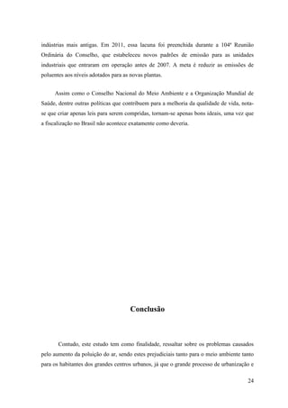 indústrias mais antigas. Em 2011, essa lacuna foi preenchida durante a 104ª Reunião
Ordinária do Conselho, que estabeleceu novos padrões de emissão para as unidades
industriais que entraram em operação antes de 2007. A meta é reduzir as emissões de
poluentes aos níveis adotados para as novas plantas.


     Assim como o Conselho Nacional do Meio Ambiente e a Organização Mundial de
Saúde, dentre outras políticas que contribuem para a melhoria da qualidade de vida, nota-
se que criar apenas leis para serem compridas, tornam-se apenas bons ideais, uma vez que
a fiscalização no Brasil não acontece exatamente como deveria.




                                      Conclusão



       Contudo, este estudo tem como finalidade, ressaltar sobre os problemas causados
pelo aumento da poluição do ar, sendo estes prejudiciais tanto para o meio ambiente tanto
para os habitantes dos grandes centros urbanos, já que o grande processo de urbanização e

                                                                                      24
 