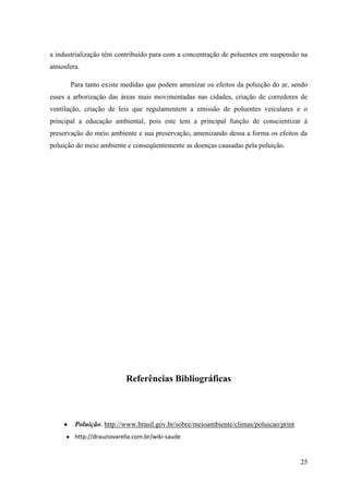 a industrialização têm contribuído para com a concentração de poluentes em suspensão na
atmosfera.

       Para tanto existe medidas que podem amenizar os efeitos da poluição do ar, sendo
esses a arborização das áreas mais movimentadas nas cidades, criação de corredores de
ventilação, criação de leis que regulamentem a emissão de poluentes veiculares e o
principal a educação ambiental, pois este tem a principal função de conscientizar à
preservação do meio ambiente e sua preservação, amenizando dessa a forma os efeitos da
poluição do meio ambiente e conseqüentemente as doenças causadas pela poluição.




                          Referências Bibliográficas



        Poluição. http://www.brasil.gov.br/sobre/meioambiente/climas/poluicao/print
        http://drauziovarella.com.br/wiki-saude


                                                                                      25
 