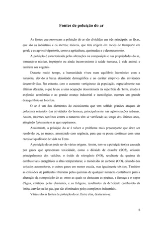 Fontes de poluição do ar


      As fontes que provocam a poluição do ar são divididas em três principais: as fixas,
que são as indústrias e os aterros; móveis, que têm origem em meios de transporte em
geral; e as agrossilvipastoris, como a agricultura, queimadas e o desmatamento.
      A poluição é caracterizada pelas alterações na composição e nas propriedades do ar,
tornando-o nocivo, impróprio ou ainda inconveniente à saúde humana, à vida animal e
também aos vegetais
      Durante muito tempo, a humanidade viveu num equilíbrio harmônico com a
natureza, devido à baixa densidade demográfica e ao caráter empírico das atividades
desenvolvidas. No entanto, com o aumento vertiginoso da população, especialmente nas
últimas décadas, o que levou a uma ocupação desordenada da superfície da Terra, aliada à
explosão econômica e ao grande avanço industrial e tecnológico, ocorreu um grande
desequilíbrio na biosfera.
      O ar é um dos elementos do ecossistema que tem sofrido grandes ataques de
poluentes oriundos das atividades do homem, principalmente nas aglomerações urbanas.
Assim, enormes conflitos contra a natureza têm se verificado ao longo dos últimos anos,
atingindo fortemente o ar que respiramos.
      Atualmente, a poluição do ar é talvez o problema mais preocupante que deve ser
resolvido ou, ao menos, amenizado com urgência, para que se possa continuar com uma
razoável qualidade de vida na Terra.
      A poluição do ar pode ser de várias origens. Assim, tem-se a poluição tóxica causada
por gases que apresentam toxicidade, como o dióxido de enxofre (SO2), oriundo
principalmente dos vulcões; o óxido de nitrogênio (NO), resultante da queima de
combustíveis energéticos a altas temperaturas; o monóxido de carbono (CO), oriundo dos
veículos automotores, e outros gases em menor escala, mas igualmente tóxicos. Também
as emissões de partículas liberadas pelas queimas de qualquer natureza contribuem para a
alteração da composição do ar, entre as quais se destacam as poeiras, a fumaça e o vapor
d'água, emitidos pelas chaminés, e as fuligens, resultantes da deficiente combustão da
lenha, carvão ou do gás, que são eliminados pelos complexos industriais.
      Várias são as fontes de poluição do ar. Entre elas, destacam-se:



                                                                                        8
 