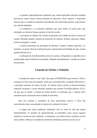 - os grandes empreendimentos industriais que, embora aplicando eficientes medidas
preventivas, ainda causam intensa poluição da atmosfera. Nesse aspecto, é importante
observar que os complexos industriais normalmente têm localização pontual, o que permite
um controle adequado;
      - as residências e as pequenas indústrias que usam lenha ou carvão para suas
atividades, ao emitirem fumaça, poeiras e óxido de enxofre;
      - a circulação de milhares de veículos automotores nas cidades de todos as países do
mundo, liberando grandes volumes de monóxido de carbono, chumbo, partículas sólidas,
óxido de nitrogênio e outros;
      - a prática permanente de queimadas de florestas e campos, resíduos agrícolas e os
incêndios, em geral, além de contribuírem para a diminuição da fertilidade do solo, causam
grande poluição do ar;
      - a utilização de clorofluorcarbono através de sprays, refrigeradores e aparelhos de ar
condicionado ajuda fortemente na poluição, atingindo principalmente a camada de ozônio
da atmosfera.


                            Camada de Ozônio x Poluição


      A camada de ozônio é uma “capa” desse gás (ATMOSFERA) que envolve a Terra e
a protege de vários tipos de radiação, sendo que a principal delas, a radiação ultravioleta, é
a principal causadora de câncer de pele. No último século, devido ao desenvolvimento
industrial, passaram a serem utilizados produtos que emitem Clorofluorcarbonos (CFC),
um gás que ao atingir a camada de ozônio destrói as moléculas que a formam (O3),
causando assim a destruição dessa camada da atmosfera.

      Sem essa camada, a incidência de raios ultravioletas nocivos a Terra fica
sensivelmente maior, aumentando as chances de contração de câncer.

      A origem dos atuais problemas ambientais está no estilo de vida das nações
industrializadas. O aumento da industrialização no hemisfério norte trouxe riquezas
materiais às custas do meio ambiente. A mineração a céu aberto deixou cicatrizes na área
rural, cidades e fábricas se espalharam, liberando substâncias químicas nocivas no ar.



                                                                                            9
 