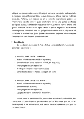 utilizada nos transformadores, um milímetro de entreferro num núcleo pode equivaler
a metros de material ferromagnético, no que diz respeito à força magneto-motriz de
excitação. Portanto, com núcleos de ar, a corrente magnetizante poderá ser
relativamente elevada, a menos que o enrolamento possua uma grande quantidade
de espiras, ou seja, excitado com frequência elevada, para que ofereça à fonte uma
grande reatância. Por essa razão e pelo fato de as perdas magnéticas nos materiais
ferromagnéticos crescerem mais do que proporcionalmente com a frequência, os
núcleos de ar ficam restritos quase que exclusivamente a pequenos transformadores
de frequências mais elevadas que as industriais.
7 Constituição
De acordo com a empresa GHR, a estrutura básica dos transformadores de
comando e isolamento é:

 TRANSFORMADOR DE COMANDO
 Núcleo constituído em lâminas de aço silício;
 Enrolamento em cobre eletrolítico com 99,9% de pureza;
 Impregnação em verniz poliéster;
 Montagem em cantoneiras bicromatizadas
 Conexão através de bornes de passagem em barra.

 TRANSFORMADOR DE ISOLAMENTO
 Núcleo constituído em lâminas de aço silício;
 Enrolamento em alumínio;
 Impregnação em verniz poliéster;
 Ligação através de barramentos de alumínio.

Porém, todos os transformadores, inclusive os de comando e isolamento, são
constituídos por enrolamentos que envolvem ou são envolvidos por um núcleo
ferromagnético e por enrolamentos, que são as partes componentes principais de
um transformador.

 