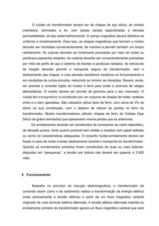 O núcleo do transformador deverá ser de chapas de aço silício, de cristais
orientados, laminadas a fio, com baixas perdas especificadas e elevada
permeabilidade, de tipo antienvelhecimento. O campo magnético deverá distribuir-se
uniforme e simetricamente. Para isso, as chapas magnéticas que formam o núcleo
deverão ser montadas convenientemente, de maneira a permitir também um amplo
resfriamento. As colunas deverão ser fortemente prensadas por meio de cintas ou
parafusos passantes isolados. As culatras deverão ser convenientemente prensadas
por meio de perfis de aço e sistema de tirantes e parafusos isolados. As estruturas
de fixação deverão permitir o transporte seguro do transformador, sem o
deslizamento das chapas, e uma elevada resistência mecânica no funcionamento e
em condições de curtos-circuitos, reduzindo ao mínimo as vibrações. Deverá, ainda,
ser prevista a conexão rígida do núcleo à terra para evitar o acúmulo de cargas
eletrostáticas. O núcleo deverá ser provido de ganchos para o seu manuseio. O
núcleo fer r o m agnético é constituído por um conjunto de chapas de metal, isoladas
entre si e bem apertadas. São utilizados vários tipos de ferro, com cerca de 3% de
silício na sua constituição, com o objetivo de reduzir as perdas no ferro do
transformador. Muitos transformadores utilizam chapas de ferro de Cristais (Aço
Silício de grãos orientados) que apresentam menos perdas que as anteriores.
Os enrolamentos deverão ser constituídos de condutores de cobre eletrolítico,
de elevada pureza, tanto quanto possível sem soldas e isolados com papel asbesto
ou verniz de características adequadas. O conjunto núcleo-enrolamento deverá ser
fixado à caixa de modo e evitar deslizamento durante o transporte do transformador.
Quando os enrolamentos primários forem constituídos de duas ou mais bobinas,
dispostas em “panquecas”, a tensão por bobina não deverá ser superior a 2.500
volts.

8 Funcionamento

Baseado no princípio de indução eletromagnética, o transformador de
comando assim como o de isolamento realiza a transformação da energia elétrica
(mais precisamente a tensão elétrica) a partir de um fluxo magnético variável
originado de uma corrente elétrica alternada. A tensão elétrica alternada inserida ao
enrolamento primário do transformador gerará um fluxo magnético variável que será

 