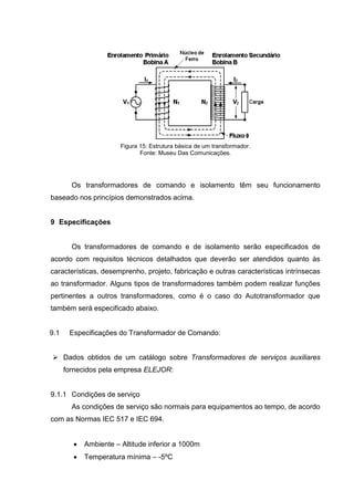 Figura 15: Estrutura básica de um transformador.
Fonte: Museu Das Comunicações.

Os transformadores de comando e isolamento têm seu funcionamento
baseado nos princípios demonstrados acima.

9 Especificações

Os transformadores de comando e de isolamento serão especificados de
acordo com requisitos técnicos detalhados que deverão ser atendidos quanto às
características, desemprenho, projeto, fabricação e outras características intrínsecas
ao transformador. Alguns tipos de transformadores também podem realizar funções
pertinentes a outros transformadores, como é o caso do Autotransformador que
também será especificado abaixo.

9.1

Especificações do Transformador de Comando:

 Dados obtidos de um catálogo sobre Transformadores de serviços auxiliares
fornecidos pela empresa ELEJOR:

9.1.1 Condições de serviço
As condições de serviço são normais para equipamentos ao tempo, de acordo
com as Normas IEC 517 e IEC 694.


Ambiente – Altitude inferior a 1000m



Temperatura mínima – -5ºC

 