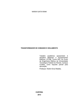 NARAH IUATA RANK

TRANSFORMADOR DE COMANDO E ISOLAMENTO

Trabalho acadêmico apresentado à
disciplina Materiais e Equipamentos
Elétricos, ET75B, Turma S23, do Curso
de Engenharia Elétrica da Universidade
Tecnológica Federal do Paraná, Campus
Curitiba, como requisito parcial para
aprovação.
Professor: Walmir Eros Wladika.

CURITIBA
2013

 