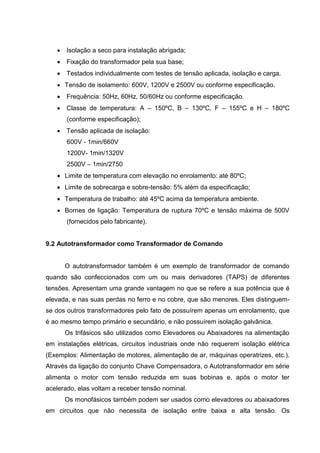 

Isolação a seco para instalação abrigada;



Fixação do transformador pela sua base;



Testados individualmente com testes de tensão aplicada, isolação e carga.

 Tensão de isolamento: 600V, 1200V e 2500V ou conforme especificação.


Frequência: 50Hz, 60Hz, 50/60Hz ou conforme especificação.



Classe de temperatura: A – 150ºC, B – 130ºC, F – 155ºC e H – 180ºC
(conforme especificação);



Tensão aplicada de isolação:
600V - 1min/660V
1200V- 1min/1320V
2500V – 1min/2750

 Limite de temperatura com elevação no enrolamento: até 80ºC;
 Limite de sobrecarga e sobre-tensão: 5% além da especificação;
 Temperatura de trabalho: até 45ºC acima da temperatura ambiente.
 Bornes de ligação: Temperatura de ruptura 70ºC e tensão máxima de 500V
(fornecidos pelo fabricante).

9.2 Autotransformador como Transformador de Comando

O autotransformador também é um exemplo de transformador de comando
quando são confeccionados com um ou mais derivadores (TAPS) de diferentes
tensões. Apresentam uma grande vantagem no que se refere a sua potência que é
elevada, e nas suas perdas no ferro e no cobre, que são menores. Eles distinguemse dos outros transformadores pelo fato de possuírem apenas um enrolamento, que
é ao mesmo tempo primário e secundário, e não possuírem isolação galvânica.
Os trifásicos são utilizados como Elevadores ou Abaixadores na alimentação
em instalações elétricas, circuitos industriais onde não requerem isolação elétrica
(Exemplos: Alimentação de motores, alimentação de ar, máquinas operatrizes, etc.).
Através da ligação do conjunto Chave Compensadora, o Autotransformador em série
alimenta o motor com tensão reduzida em suas bobinas e, após o motor ter
acelerado, elas voltam a receber tensão nominal.
Os monofásicos também podem ser usados como elevadores ou abaixadores
em circuitos que não necessita de isolação entre baixa e alta tensão. Os

 