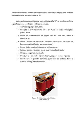 autotransformadores também são requeridos na alimentação de pequenos motores,
eletrodomésticos, ar-condicionado, e etc.

Autotransformadores trifásicos com potências (CV/HP) e tensões conforme
especificação, de acordo com a fabricante Minuzzi:


TAP’s de regulação 65%, 80%;



Redução da corrente nominal em 42 e 64% do seu valor, em relação a
partida direta;



Dados do transformador na própria etiqueta, com fácil leitura e
identificação;



Ligação através de Bloco de Terminais, Conectores, Parafusos ou
Barramentos identificados (conforme projeto);



Sensor de temperatura instalado na bobina central;



Isolação a seco, montagem aberta para instalação abrigada;



Olhais de suspensão (opcional);



Construídos e ensaiados individualmente, segundo normas vigentes;



Partida leve ou pesada, conforme quantidade de partidas, horas e
duração em segundo das mesmas.

Figura 17: Autotransformador trifásico.
Fonte: MINUZZI.

 