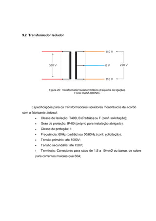 9.2 Transformador Isolador

Figura 20: Transformador Isolador Bifásico (Esquema de ligação).
Fonte: RASATRONIC.

Especificações para os transformadores isoladores monofásicos de acordo
com a fabricante Indusul:


Classe de Isolação: T40B, B (Padrão) ou F (conf. solicitação);



Grau de proteção: IP-00 (próprio para instalação abrigada);



Classe de proteção: I;



Frequência: 60Hz (padrão) ou 50/60Hz (conf. solicitação);



Tensão primário: até 1000V;



Tensão secundária: até 750V;



Terminais: Conectores para cabo de 1,5 a 10mm2 ou barras de cobre

para correntes maiores que 60A;

 