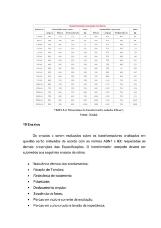 TABELA 4: Dimensões do transformador isolador trifásico.
Fonte: TEASE.

10 Ensaios

Os ensaios a serem realizados sobre os transformadores analisados em
questão serão efetivados de acordo com as normas ABNT e IEC respeitadas às
demais prescrições das Especificações. O transformador completo deverá ser
submetido aos seguintes ensaios de rotina:
 Resistência ôhmica dos enrolamentos;
 Relação de Tensões;
 Resistência de isolamento;
 Polaridade;
 Deslocamento angular;
 Sequência de fases;
 Perdas em vazio e corrente de excitação;
 Perdas em curto-circuito e tensão de impedância;

 