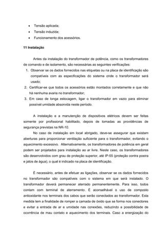  Tensão aplicada;
 Tensão induzida;
 Funcionamento dos acessórios.
11 Instalação

Antes da instalação do transformador de potência, como os transformadores
de comando e de isolamento, são necessárias as seguintes verificações:
1. Observar se os dados fornecidos nas etiquetas ou na placa de identificação são
compatíveis com as especificações do sistema onde o transformador será
usado;
2. Certificar-se que todos os acessórios estão montados corretamente e que não
há nenhuma avaria no transformador;
3. Em caso de longa estocagem, ligar o transformador em vazio para eliminar
possível umidade absorvida neste período.

A instalação e a manutenção de dispositivos elétricos devem ser feitas
somente por profissional habilitado, depois de tomadas as providências de
segurança previstas na NR-10.
No caso de instalação em local abrigado, deve-se assegurar que existam
aberturas para proporcionar ventilação suficiente para o transformador, evitando o
aquecimento excessivo. Alternativamente, os transformadores de potência em geral
podem ser projetados para instalação ao ar livre. Neste caso, os transformadores
são desenvolvidos com grau de proteção superior, até IP-55 (proteção contra poeira
e jatos de água), o qual é indicado na placa de identificação.

É necessário, antes de efetuar as ligações, observar se os dados fornecidos
no transformador são compatíveis com o sistema em que será instalado. O
transformador deverá permanecer aterrado permanentemente. Para isso, todos
contam com terminal de aterramento. É aconselhável o uso de composto
antioxidante nos terminais dos cabos que serão conectados ao transformador. Esta
medida tem a finalidade de romper a camada de óxido que se forma nos conectores
e evitar a entrada de ar e umidade nas conexões, reduzindo a possibilidade de
ocorrência de mau contato e aquecimento dos terminais. Caso a energização do

 