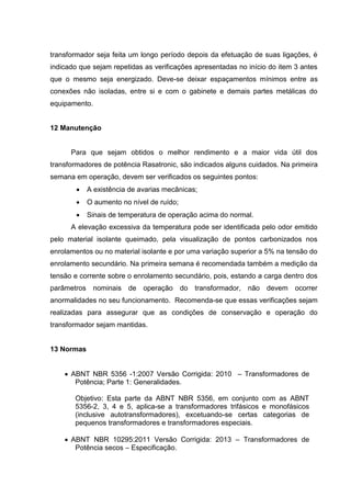 transformador seja feita um longo período depois da efetuação de suas ligações, é
indicado que sejam repetidas as verificações apresentadas no início do item 3 antes
que o mesmo seja energizado. Deve-se deixar espaçamentos mínimos entre as
conexões não isoladas, entre si e com o gabinete e demais partes metálicas do
equipamento.

12 Manutenção

Para que sejam obtidos o melhor rendimento e a maior vida útil dos
transformadores de potência Rasatronic, são indicados alguns cuidados. Na primeira
semana em operação, devem ser verificados os seguintes pontos:


A existência de avarias mecânicas;



O aumento no nível de ruído;



Sinais de temperatura de operação acima do normal.

A elevação excessiva da temperatura pode ser identificada pelo odor emitido
pelo material isolante queimado, pela visualização de pontos carbonizados nos
enrolamentos ou no material isolante e por uma variação superior a 5% na tensão do
enrolamento secundário. Na primeira semana é recomendada também a medição da
tensão e corrente sobre o enrolamento secundário, pois, estando a carga dentro dos
parâmetros nominais de

operação

do transformador, não devem

ocorrer

anormalidades no seu funcionamento. Recomenda-se que essas verificações sejam
realizadas para assegurar que as condições de conservação e operação do
transformador sejam mantidas.

13 Normas
 ABNT NBR 5356 -1:2007 Versão Corrigida: 2010 – Transformadores de
Potência; Parte 1: Generalidades.
Objetivo: Esta parte da ABNT NBR 5356, em conjunto com as ABNT
5356-2, 3, 4 e 5, aplica-se a transformadores trifásicos e monofásicos
(inclusive autotransformadores), excetuando-se certas categorias de
pequenos transformadores e transformadores especiais.
 ABNT NBR 10295:2011 Versão Corrigida: 2013 – Transformadores de
Potência secos – Especificação.

 