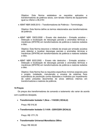 Objetivo: Esta Norma estabelece os requisitos aplicados a
transformadores de potência secos, com tensão máxima de equipamento
igual ou inferior a 36,2 KV.
 ABNT NBR 5458:2010 – Transformadores de Potência – Terminologia.
Objetivo: Esta Norma define os termos relacionados aos transformadores
de potência.
 ABNT NBR 15633:2008 – Ensaio não destrutivo - Emissão acústica Detecção e localização de descargas parciais e anomalias térmicas e
mecânicas (DPATM) em transformadores de potência e reatores isolados
a óleo.
Objetivo: Esta Norma descreve o método de ensaio por emissão acústica
para detectar e localizar descargas parciais e anomalias térmicas e
mecânicas (DPATM) em transformadores de potência e reatores isolados
a óleo.
 ABNT NBR 8222:2005 – Ensaio não destrutivo - Emissão acústica Detecção e localização de descargas parciais e anomalias térmicas e
mecânicas (DPATM) em transformadores de potência e reatores isolados
a óleo.
Objetivo: Esta Norma fixa os requisitos específicos mínimos exigíveis para
o projeto, instalação, manutenção e ensaios de sistemas fixos
automáticos de prevenção contra explosões e incêndios por impedimento
de sobre pressões decorrentes de arcos elétricos internos em
transformadores e reatores de potência.

14 Preços
Os preços dos transformadores de comando e isolamento vão variar de acordo
com a potência desejada.
 Transformador Isolador 1,5kva – 110/220 ( DCALU)
Preço: R$ 519,30
 Transformador Isolador 3.1 kVA - 220V/220V (DCALU)
Preço: R$ 1771,70
 Transformador Universal Monofásico 300va
Preço: R$ 350,00

 