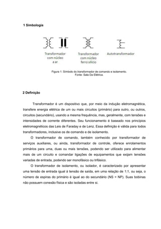 1 Simbologia

Figura 1: Símbolo do transformador de comando e isolamento.
Fonte: Sala Da Elétrica.

2 Definição

Transformador é um dispositivo que, por meio da indução eletromagnética,
transfere energia elétrica de um ou mais circuitos (primário) para outro, ou outros,
circuitos (secundário), usando a mesma frequência, mas, geralmente, com tensões e
intensidades de corrente diferentes. Seu funcionamento é baseado nos princípios
eletromagnéticos das Leis de Faraday e de Lenz. Essa definição é válida para todos
transformadores, inclusive os de comando e de isolamento.
O transformador de comando, também conhecido por transformador de
serviços auxiliares, ou ainda, transformador de controle, oferece enrolamentos
primários para uma, duas ou mais tensões, podendo ser utilizado para alimentar
mais de um circuito e comandar ligações de equipamentos que exijam tensões
variadas de entrada, podendo ser monofásico ou trifásico.
O transformador de isolamento, ou isolador, é caracterizado por apresentar
uma tensão de entrada igual à tensão de saída, em uma relação de 1:1, ou seja, o
número de espiras do primário é igual ao do secundário (NS = NP). Suas bobinas
não possuem conexão física e são isoladas entre si.

 