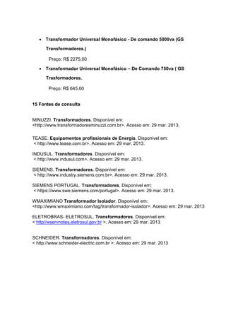  Transformador Universal Monofásico - De comando 5000va (GS
Transformadores.)
Preço: R$ 2275,00
 Transformador Universal Monofásico – De Comando 750va ( GS
Trasformadores.
Preço: R$ 645,00

15 Fontes de consulta

MINUZZI. Transformadores. Disponível em:
<http://www.transformadoresminuzzi.com.br>. Acesso em: 29 mar. 2013.
TEASE. Equipamentos profissionais de Energia. Disponível em:
< http://www.tease.com.br>. Acesso em: 29 mar. 2013.
INDUSUL. Transformadores. Disponível em:
< http://www.indusul.com>. Acesso em: 29 mar. 2013.
SIEMENS. Transformadores. Disponível em:
< http://www.industry.siemens.com.br>. Acesso em: 29 mar. 2013.
SIEMENS PORTUGAL. Transformadores. Disponível em:
< https://www.swe.siemens.com/portugal>. Acesso em: 29 mar. 2013.
WMAXIMIANO Transformador Isolador. Disponível em:
<http://www.wmaximiano.com/tag/transformador-isolador>. Acesso em: 29 mar. 2013
ELETROBRAS- ELETROSUL. Transformadores. Disponível em:
< http//wservnotes.eletrosul.gov.br >. Acesso em: 29 mar. 2013

SCHNEIDER. Transformadores. Disponível em:
< http://www.schneider-electric.com.br >. Acesso em: 29 mar. 2013

 