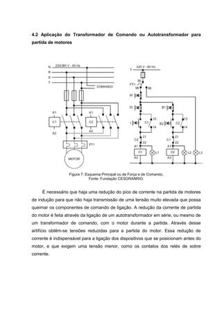 4.2 Aplicação do Transformador de Comando ou Autotransformador para
partida de motores

Figura 7: Esquema Principal ou de Força e de Comando.
Fonte: Fundação CESGRANRIO.

É necessário que haja uma redução do pico de corrente na partida de motores
de indução para que não haja transmissão de uma tensão muito elevada que possa
queimar os componentes de comando de ligação. A redução da corrente de partida
do motor é feita através da ligação de um autotransformador em série, ou mesmo de
um transformador de comando, com o motor durante a partida. Através desse
artifício obtêm-se tensões reduzidas para a partida do motor. Essa redução de
corrente é indispensável para a ligação dos dispositivos que se posicionam antes do
motor, e que exigem uma tensão menor, como os contatos dos relés de sobre
corrente.

 