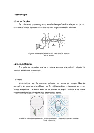 5 Terminologia

5.1 Lei de Faraday
Se o fluxo do campo magnético através da superfície limitada por um circuito
varia com o tempo, aparece nesse circuito uma força eletromotriz induzida.

Figura 8: Movimentação de um ímã para variação do fluxo.
Fonte: UFSM.

5.2 Indução Residual
É a indução magnética que se conserva no corpo magnetizado, depois de
anulada a intensidade do campo.

5.3 Espira
Uma espira é um fio condutor dobrado em forma de círculo. Quando
percorrido por uma corrente elétrica, um fio retilíneo e longo cria ao seu redor um
campo magnético. Ao dobrar este fio no formato de espira de raio R as linhas
do campo magnético acompanharão o formato da espira.

Figura 10: Representação de uma espira quando esta é percorrida por uma corrente.
Fonte: InfoEscola.

 